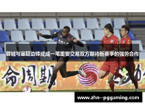 蓉城与塞超边锋或成一笔重要交易双方期待新赛季的强势合作