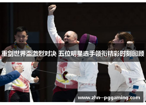 重剑世界盃激烈对决 五位明星选手领衔精彩时刻回顾 重剑世界盃激烈对决 五位明星选手领衔精彩时刻回顾
