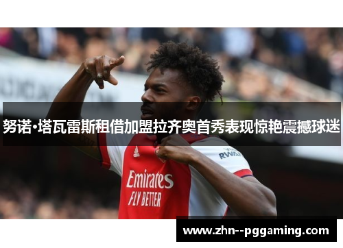 努诺·塔瓦雷斯租借加盟拉齐奥首秀表现惊艳震撼球迷